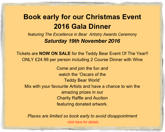 
Book early for our Christmas Event
2016 Gala Dinner
featuring The Excellence in Bear  Artistry Awards Ceremony
Saturday 19th November 2016

Tickets are NOW ON SALE for the Teddy Bear Event Of The Year!!
ONLY £24.99 per person including 2 Course Dinner with Wine

Come and join the fun and 
watch the ‘Oscars of the 
Teddy Bear World’
Mix with your favourite Artists and have a chance to win the 
amazing prizes in our 
Charity Raffle and Auction 
featuring donated artwork.

Places are limited so book early to avoid disappointment                  
 click here for details